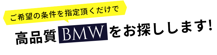 ご希望の条件を指定頂くだけで 高品質BMWをお探しします！